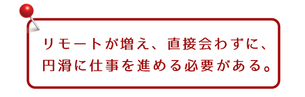 リモートが増え、直接会わずに、円滑に仕事を進める必要がある