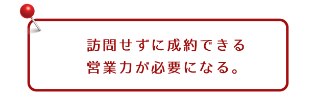 訪問せずに成約できる営業力が必要になる