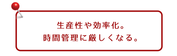 生産性や効率化。時間管理に厳しくなる。