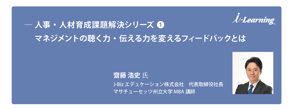 人事・人材育成課題解決シリーズ（１）
マネジメントの聴く力・伝える力を変えるフィードバックとは
齋藤 浩史 氏 （Hiroshi JB SAITO）
（J-Biz エデュケーション株式会社 代表取締役社長　マサチューセッツ州立大学MBA 講師）
20 代前半で俳優を目指したが断念、その後ゴールドマンサックスや外資系金融で経験を積み、2011 年より大学講師、2014 年に 会社を設立して研修事業に取り組んでいます。また、現在マサチューセッツ州立大学MBA にて教壇にも立ち、次世代のマネジメ ントを育成しています。 生島ヒロシ氏が立ち上げた「生島企画室」と業務提携しており、書籍を多数執筆のほか、ダイヤモンドやプレジデントなどの雑誌 記事執筆、TBS 系ニュース番組のコメンテーター、YouTube チャンネルなど幅広く活躍している。