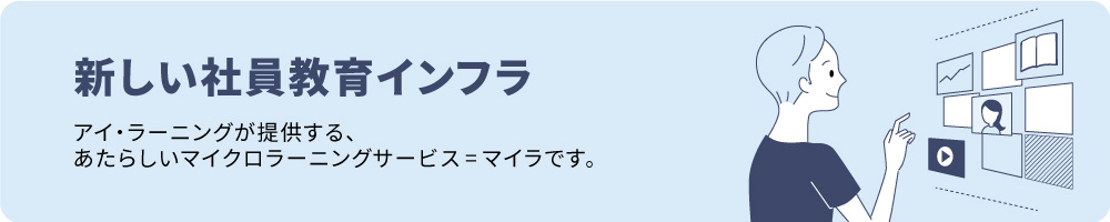 新しい社員教育インフラ。アイ・ラーニングが提供する、あたらしいマイクロラーニングサービス＝マイラです。